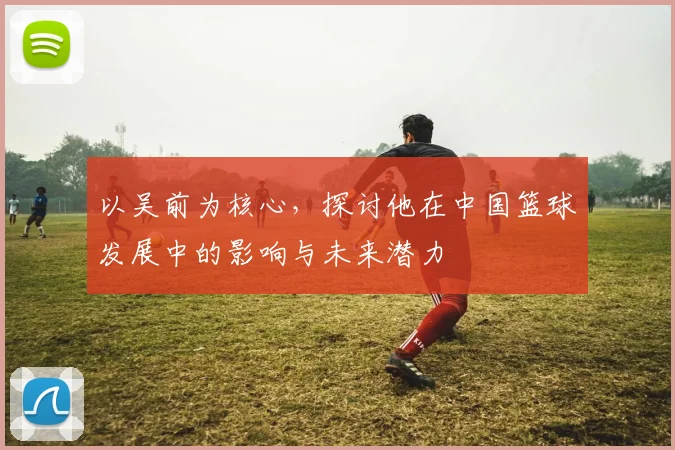 以吴前为核心，探讨他在中国篮球发展中的影响与未来潜力