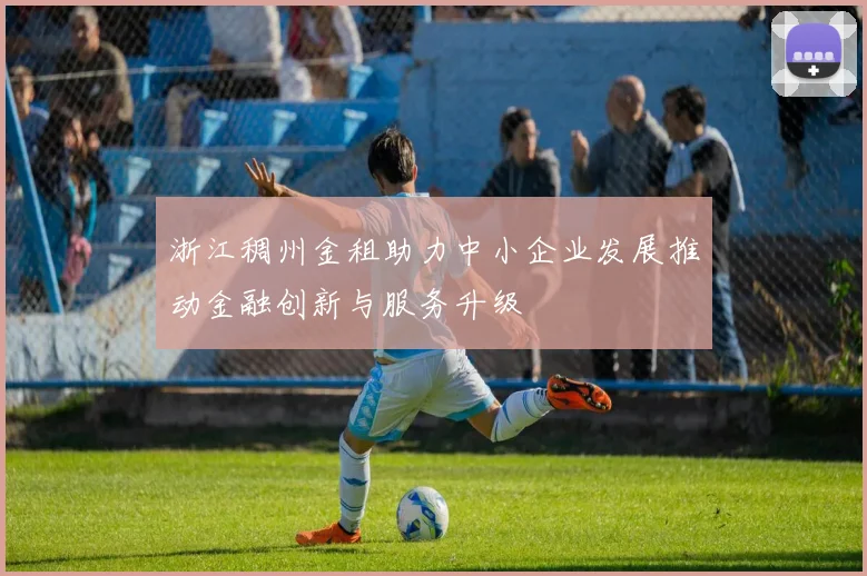 浙江稠州金租助力中小企业发展推动金融创新与服务升级