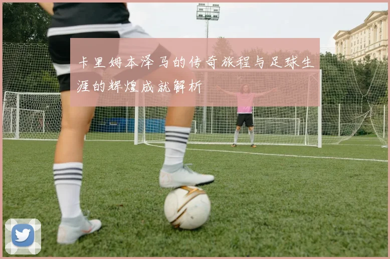 卡里姆本泽马的传奇旅程与足球生涯的辉煌成就解析