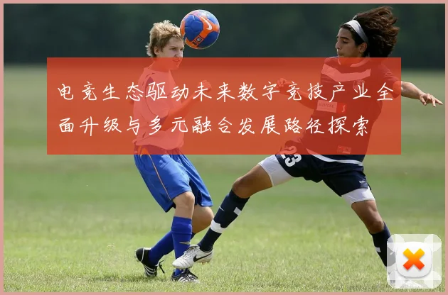 电竞生态驱动未来数字竞技产业全面升级与多元融合发展路径探索