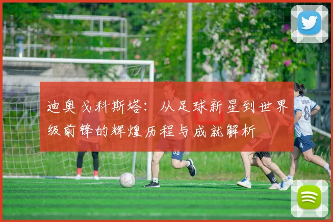 迪奥戈科斯塔：从足球新星到世界级前锋的辉煌历程与成就解析