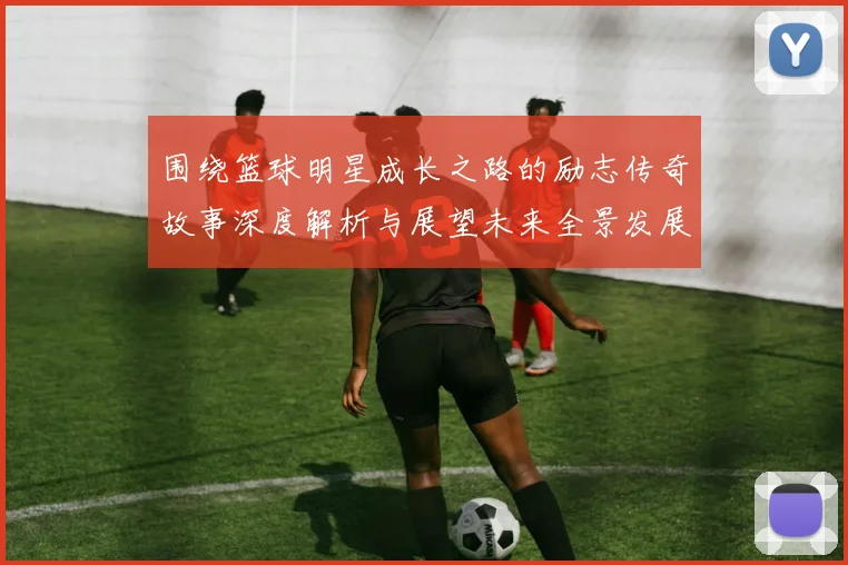 围绕篮球明星成长之路的励志传奇故事深度解析与展望未来全景发展