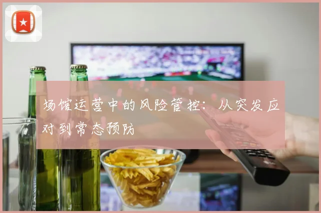 场馆运营中的风险管控：从突发应对到常态预防