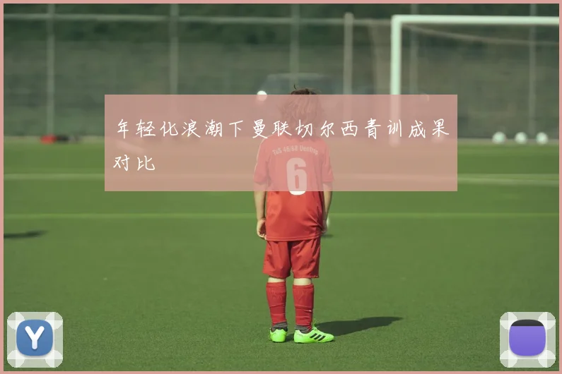 年轻化浪潮下曼联切尔西青训成果对比