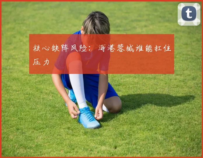 核心缺阵风险：海港蓉城谁能扛住压力