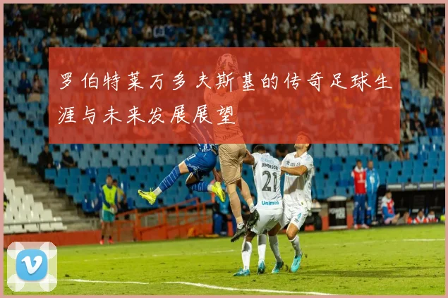 罗伯特莱万多夫斯基的传奇足球生涯与未来发展展望