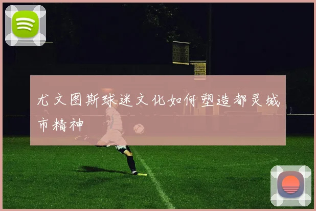 尤文图斯球迷文化如何塑造都灵城市精神