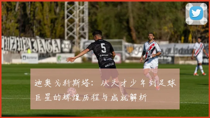 迪奥戈科斯塔：从天才少年到足球巨星的辉煌历程与成就解析