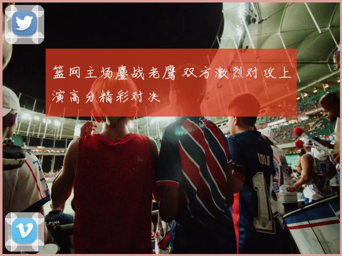 篮网主场鏖战老鹰 双方激烈对攻上演高分精彩对决