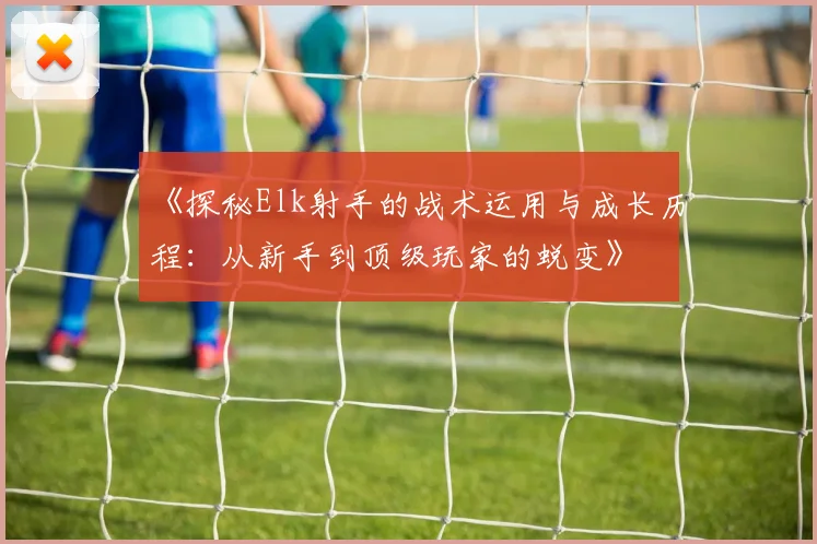 《探秘Elk射手的战术运用与成长历程：从新手到顶级玩家的蜕变》