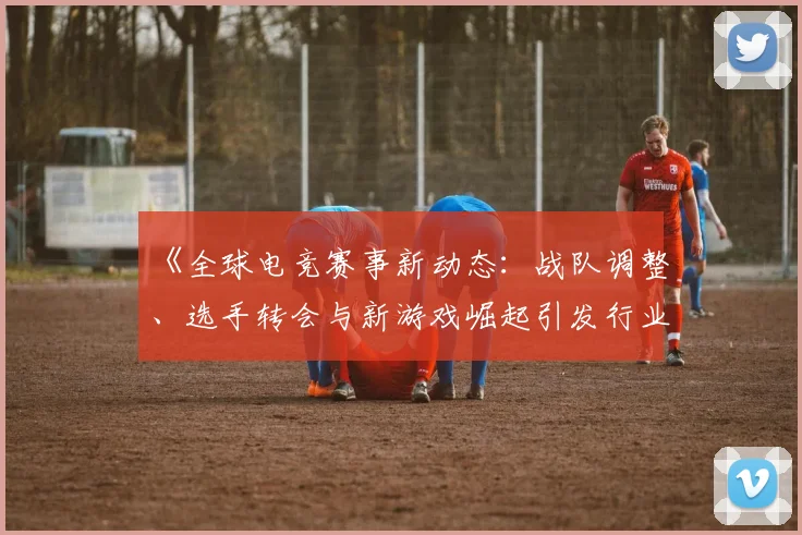 《全球电竞赛事新动态：战队调整、选手转会与新游戏崛起引发行业热潮》