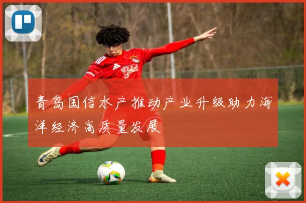 青岛国信水产推动产业升级助力海洋经济高质量发展