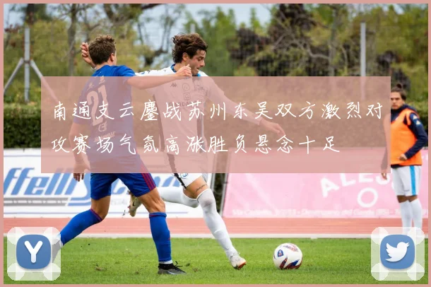南通支云鏖战苏州东吴双方激烈对攻赛场气氛高涨胜负悬念十足