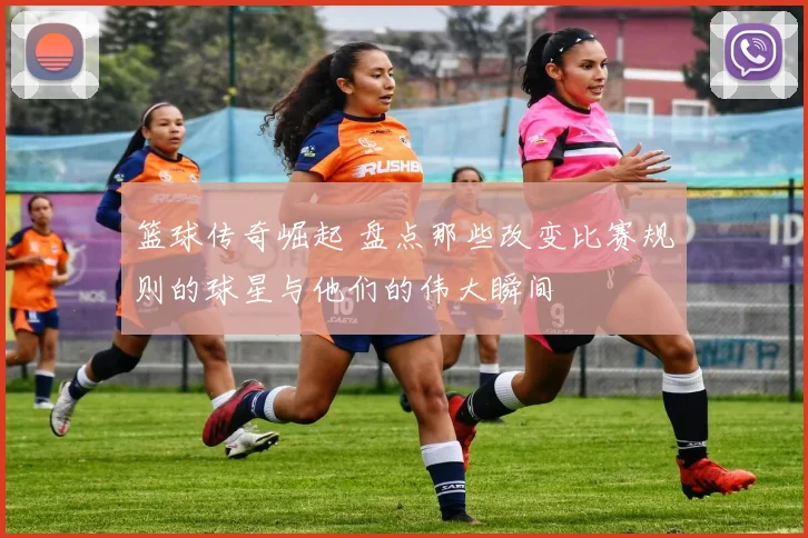 篮球传奇崛起 盘点那些改变比赛规则的球星与他们的伟大瞬间