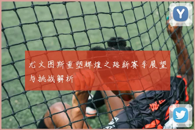 尤文图斯重塑辉煌之路新赛季展望与挑战解析