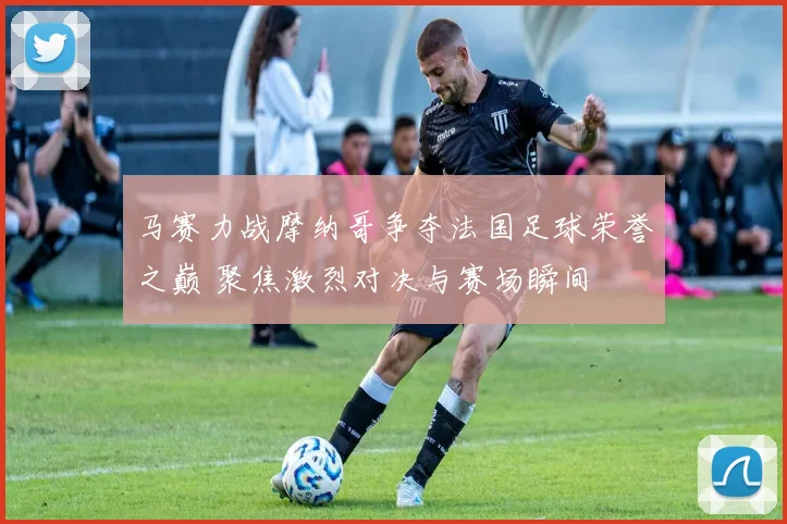 马赛力战摩纳哥争夺法国足球荣誉之巅 聚焦激烈对决与赛场瞬间