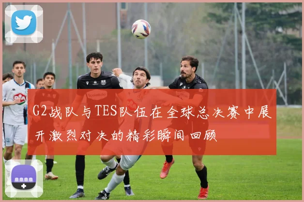 G2战队与TES队伍在全球总决赛中展开激烈对决的精彩瞬间回顾