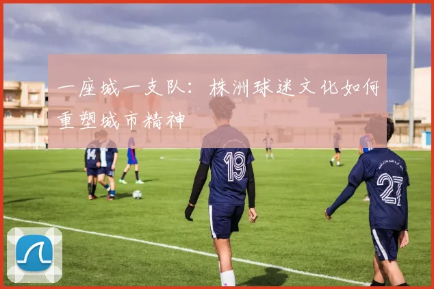 一座城一支队:株洲球迷文化如何重塑城市精神